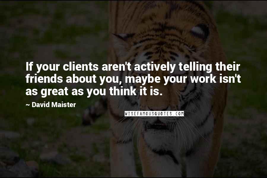 David Maister Quotes: If your clients aren't actively telling their friends about you, maybe your work isn't as great as you think it is.