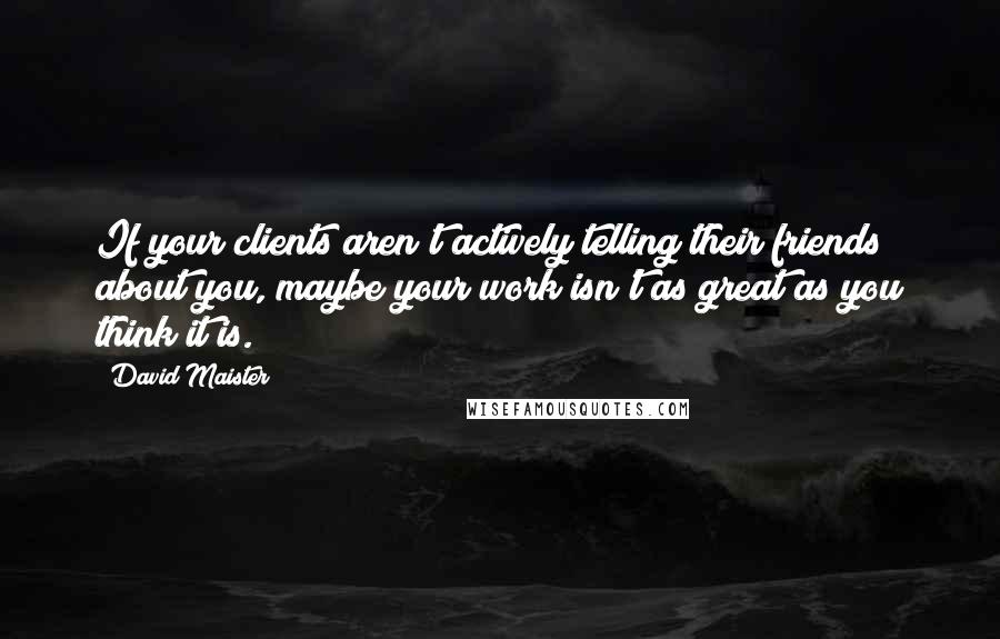 David Maister Quotes: If your clients aren't actively telling their friends about you, maybe your work isn't as great as you think it is.