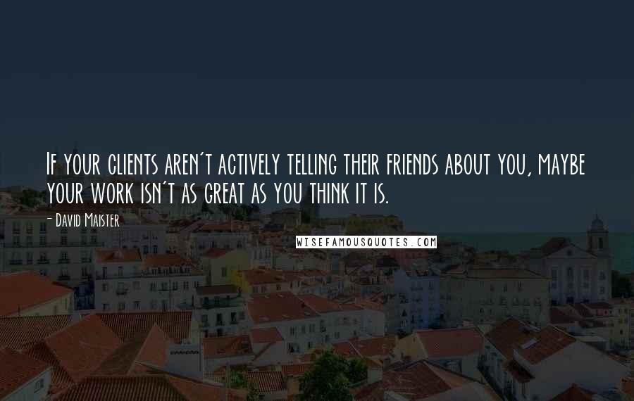 David Maister Quotes: If your clients aren't actively telling their friends about you, maybe your work isn't as great as you think it is.