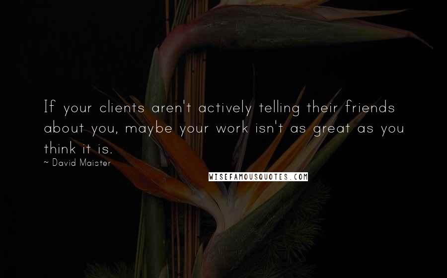 David Maister Quotes: If your clients aren't actively telling their friends about you, maybe your work isn't as great as you think it is.