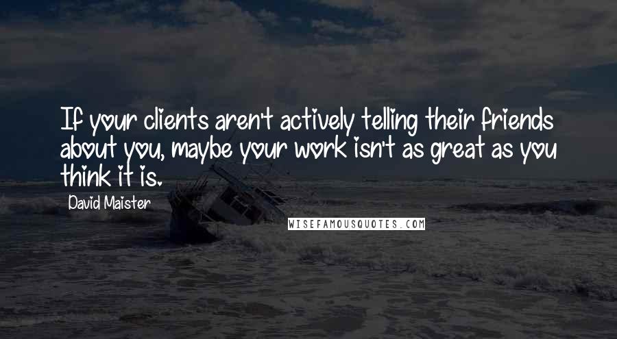 David Maister Quotes: If your clients aren't actively telling their friends about you, maybe your work isn't as great as you think it is.