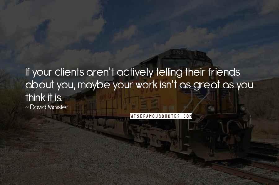 David Maister Quotes: If your clients aren't actively telling their friends about you, maybe your work isn't as great as you think it is.