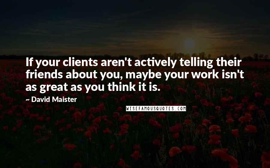 David Maister Quotes: If your clients aren't actively telling their friends about you, maybe your work isn't as great as you think it is.