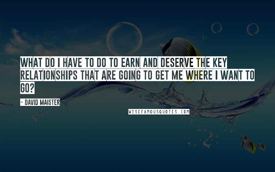 David Maister Quotes: What do I have to do to earn and deserve the key relationships that are going to get me where I want to go?