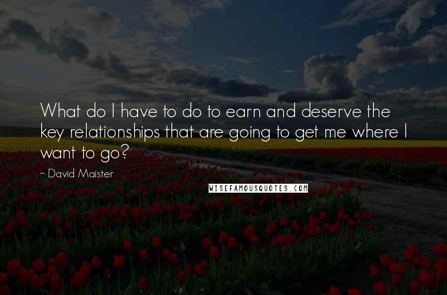 David Maister Quotes: What do I have to do to earn and deserve the key relationships that are going to get me where I want to go?