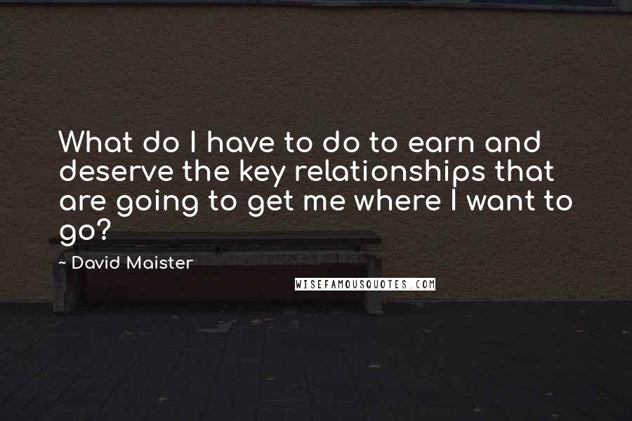 David Maister Quotes: What do I have to do to earn and deserve the key relationships that are going to get me where I want to go?
