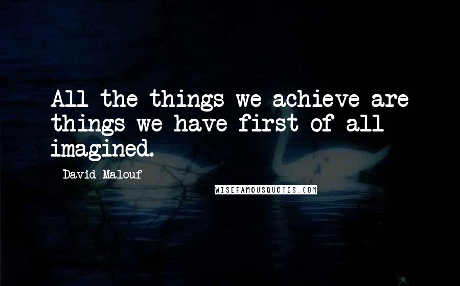 David Malouf Quotes: All the things we achieve are things we have first of all imagined.