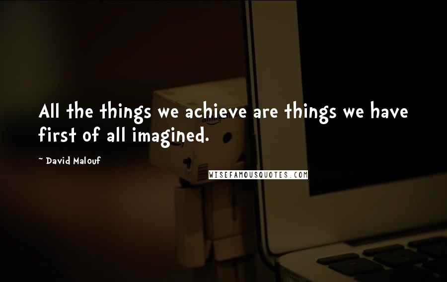 David Malouf Quotes: All the things we achieve are things we have first of all imagined.