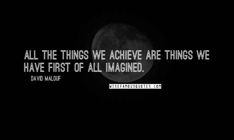 David Malouf Quotes: All the things we achieve are things we have first of all imagined.