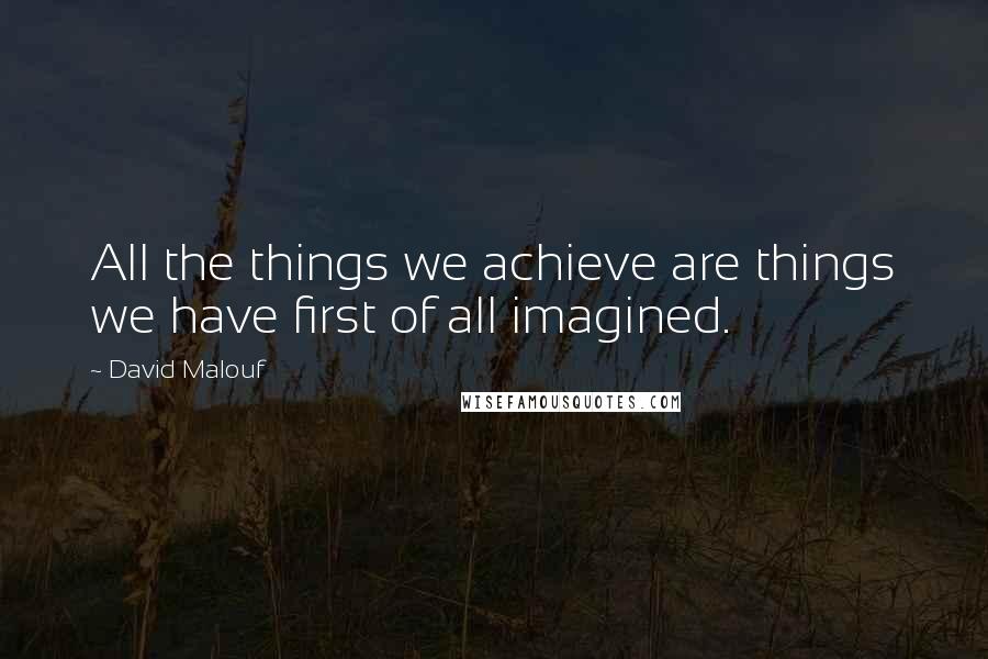 David Malouf Quotes: All the things we achieve are things we have first of all imagined.