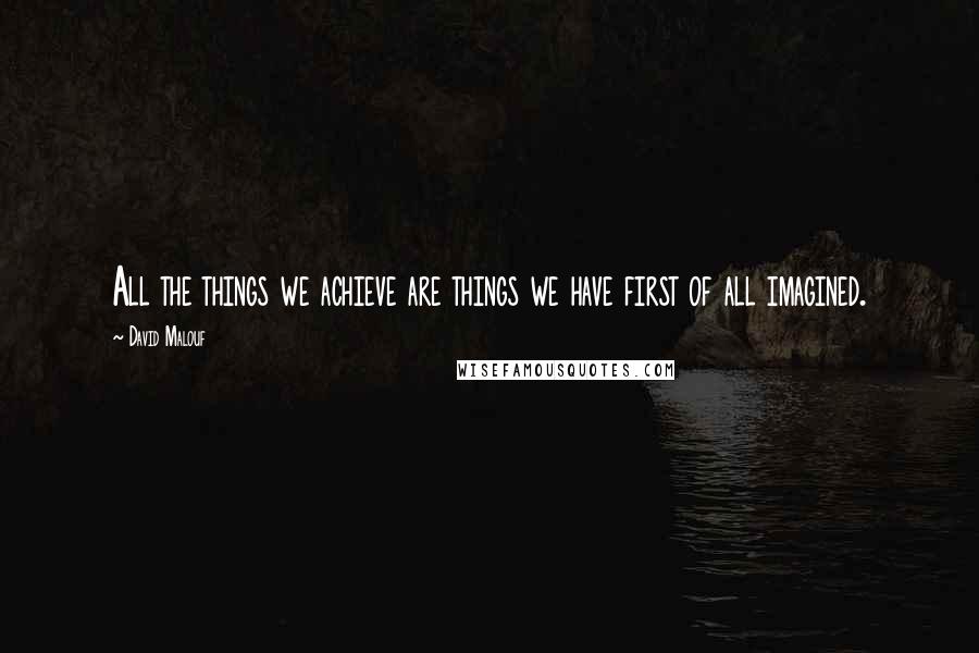 David Malouf Quotes: All the things we achieve are things we have first of all imagined.