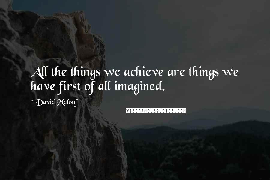 David Malouf Quotes: All the things we achieve are things we have first of all imagined.
