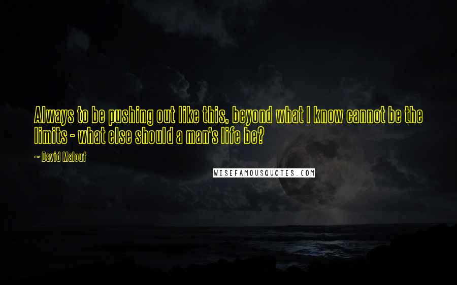 David Malouf Quotes: Always to be pushing out like this, beyond what I know cannot be the limits - what else should a man's life be?