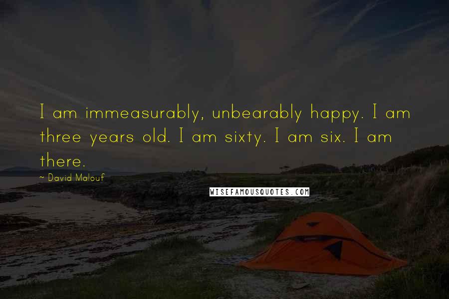 David Malouf Quotes: I am immeasurably, unbearably happy. I am three years old. I am sixty. I am six. I am there.