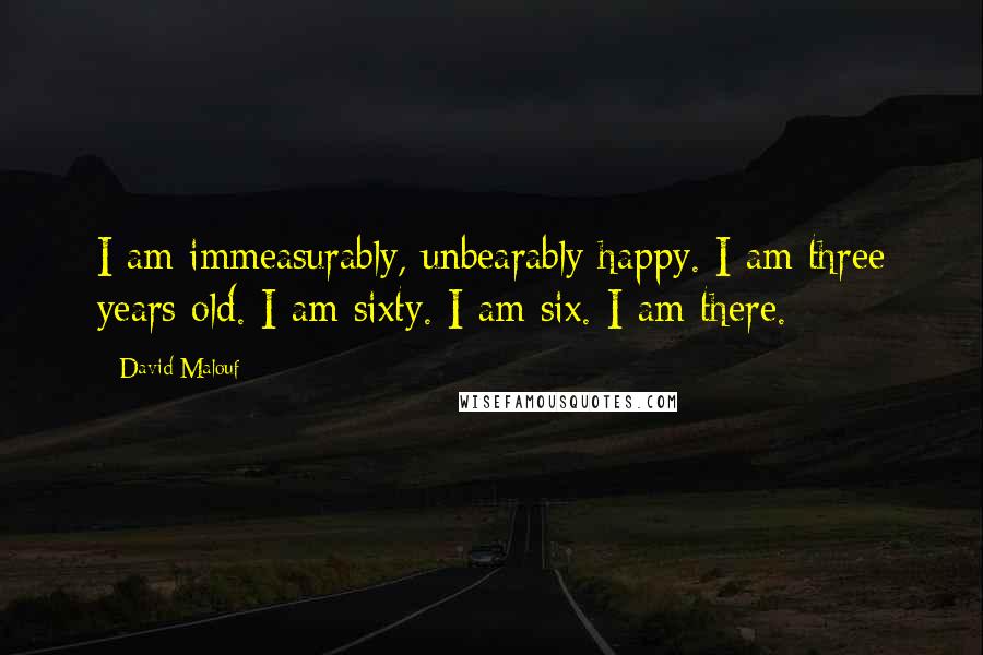 David Malouf Quotes: I am immeasurably, unbearably happy. I am three years old. I am sixty. I am six. I am there.