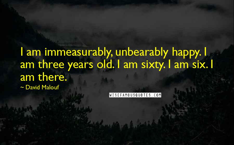 David Malouf Quotes: I am immeasurably, unbearably happy. I am three years old. I am sixty. I am six. I am there.