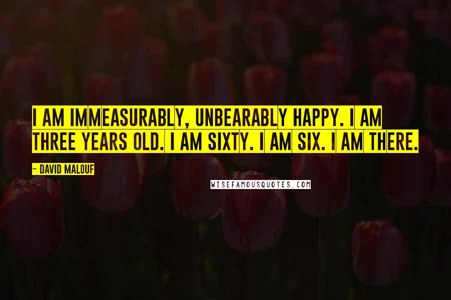 David Malouf Quotes: I am immeasurably, unbearably happy. I am three years old. I am sixty. I am six. I am there.