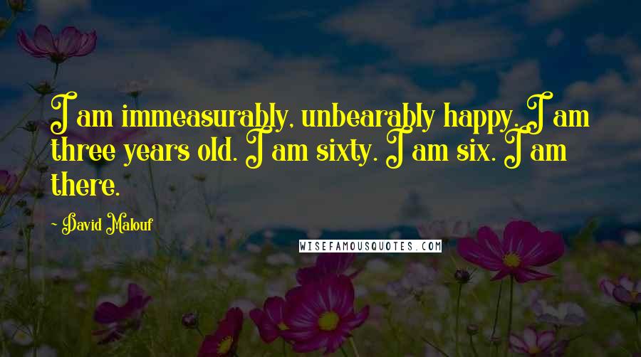 David Malouf Quotes: I am immeasurably, unbearably happy. I am three years old. I am sixty. I am six. I am there.