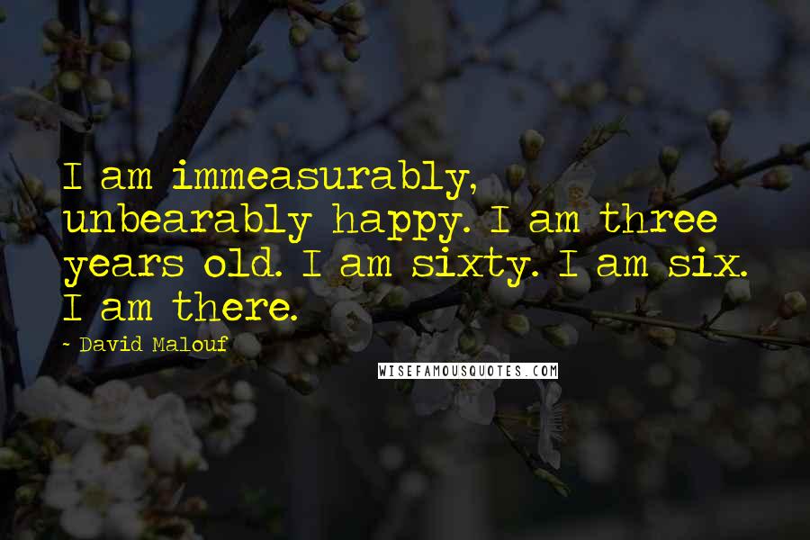 David Malouf Quotes: I am immeasurably, unbearably happy. I am three years old. I am sixty. I am six. I am there.