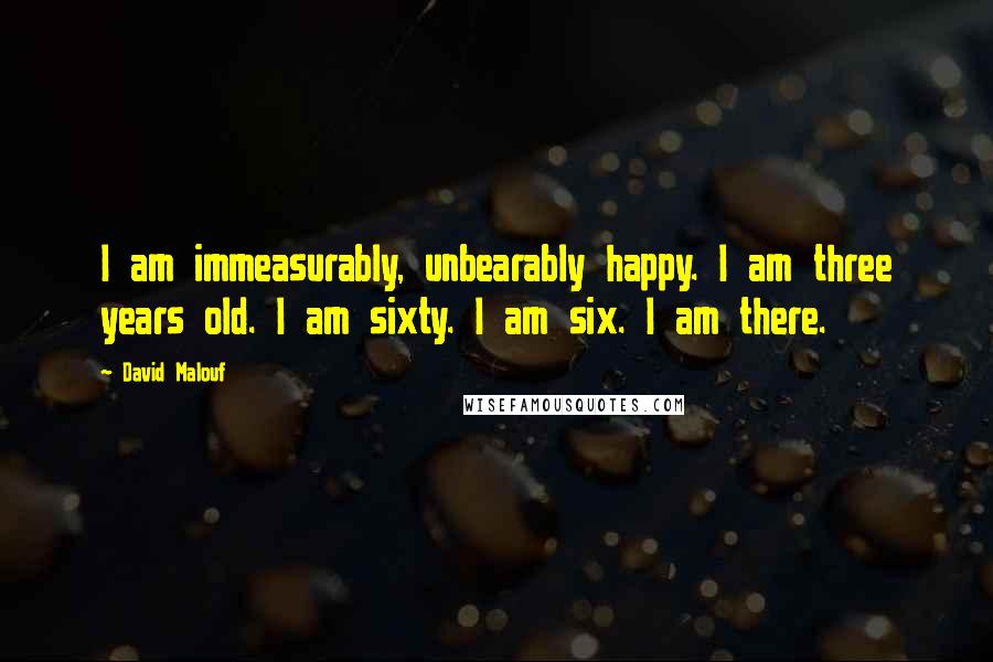 David Malouf Quotes: I am immeasurably, unbearably happy. I am three years old. I am sixty. I am six. I am there.