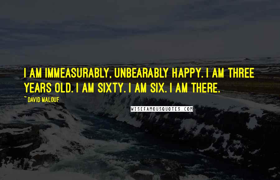 David Malouf Quotes: I am immeasurably, unbearably happy. I am three years old. I am sixty. I am six. I am there.