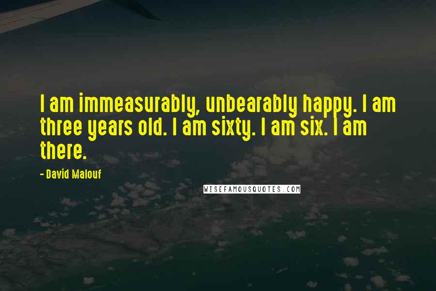 David Malouf Quotes: I am immeasurably, unbearably happy. I am three years old. I am sixty. I am six. I am there.