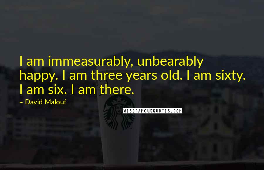 David Malouf Quotes: I am immeasurably, unbearably happy. I am three years old. I am sixty. I am six. I am there.