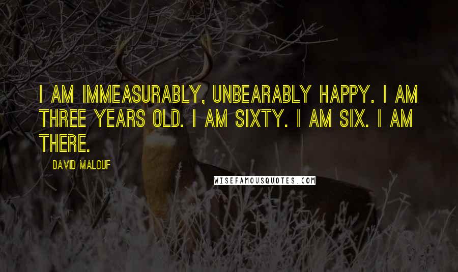 David Malouf Quotes: I am immeasurably, unbearably happy. I am three years old. I am sixty. I am six. I am there.