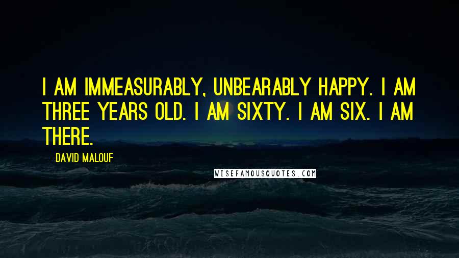 David Malouf Quotes: I am immeasurably, unbearably happy. I am three years old. I am sixty. I am six. I am there.