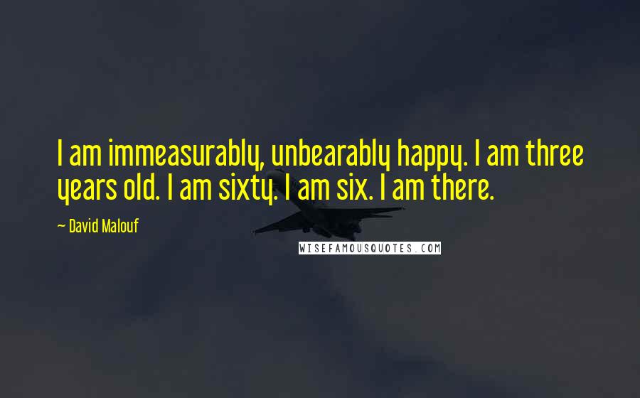 David Malouf Quotes: I am immeasurably, unbearably happy. I am three years old. I am sixty. I am six. I am there.