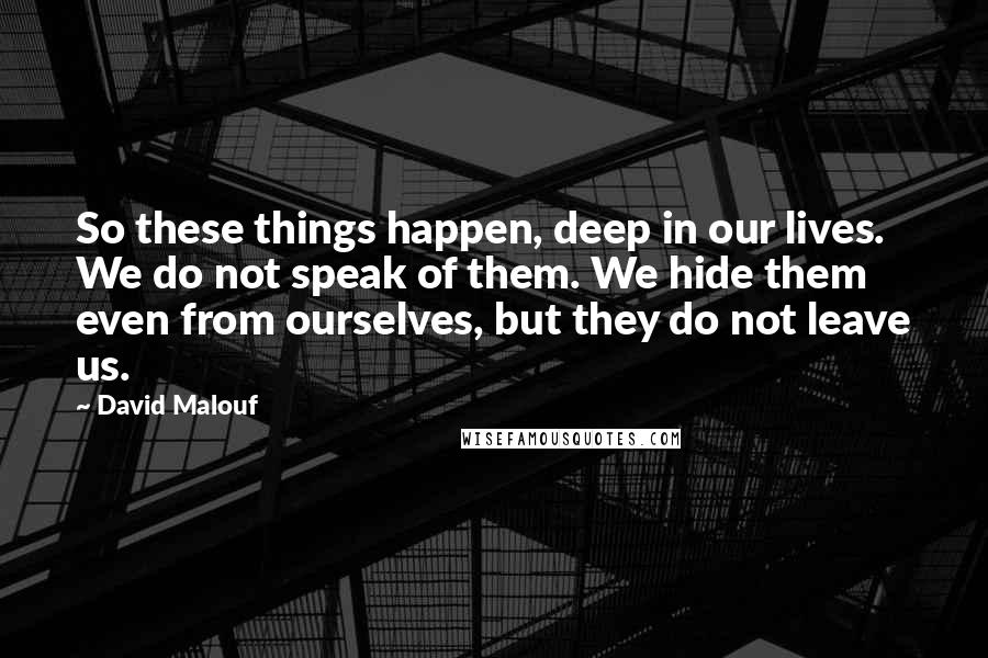 David Malouf Quotes: So these things happen, deep in our lives. We do not speak of them. We hide them even from ourselves, but they do not leave us.