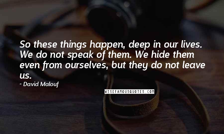 David Malouf Quotes: So these things happen, deep in our lives. We do not speak of them. We hide them even from ourselves, but they do not leave us.