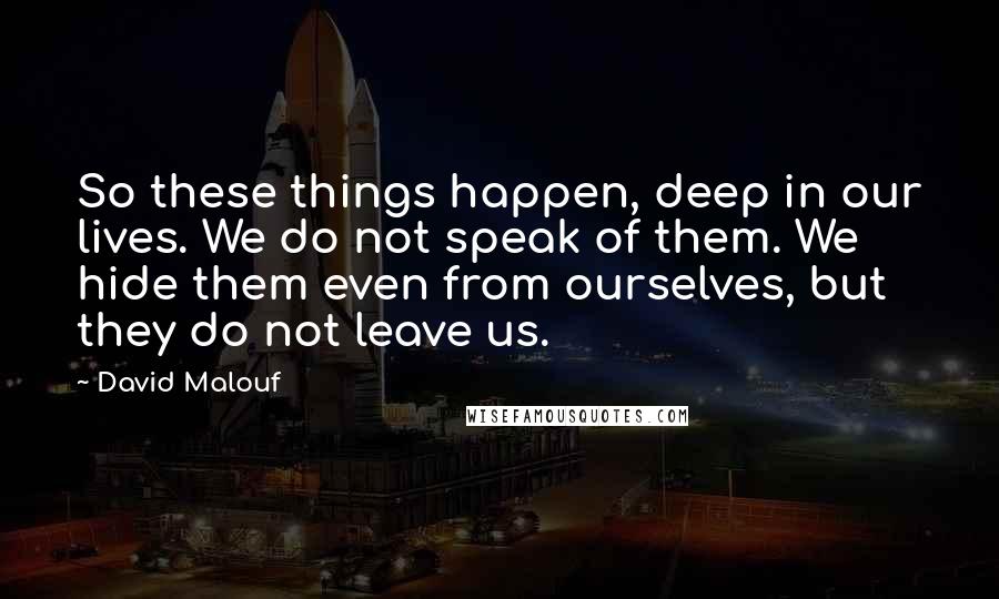 David Malouf Quotes: So these things happen, deep in our lives. We do not speak of them. We hide them even from ourselves, but they do not leave us.