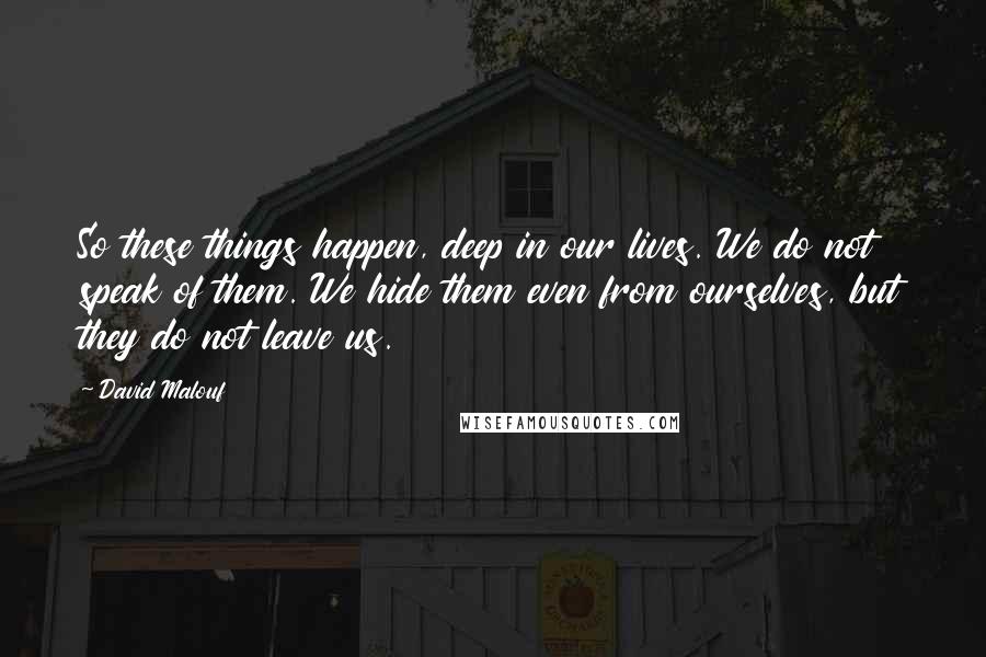 David Malouf Quotes: So these things happen, deep in our lives. We do not speak of them. We hide them even from ourselves, but they do not leave us.