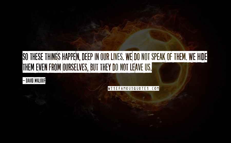 David Malouf Quotes: So these things happen, deep in our lives. We do not speak of them. We hide them even from ourselves, but they do not leave us.