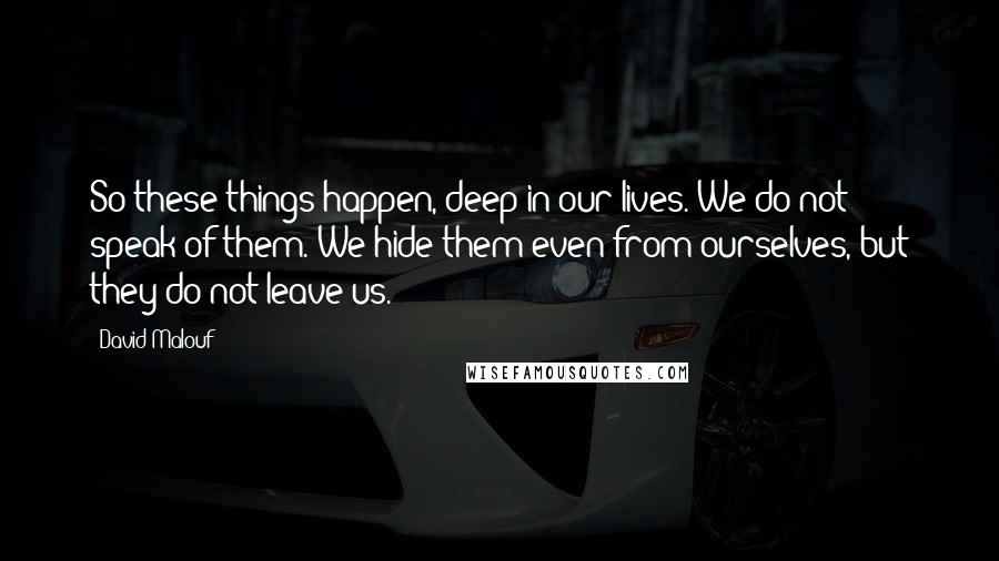 David Malouf Quotes: So these things happen, deep in our lives. We do not speak of them. We hide them even from ourselves, but they do not leave us.