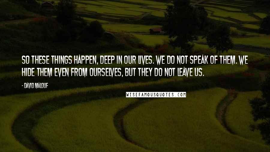 David Malouf Quotes: So these things happen, deep in our lives. We do not speak of them. We hide them even from ourselves, but they do not leave us.