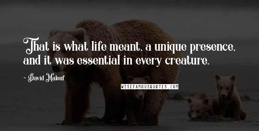 David Malouf Quotes: That is what life meant, a unique presence, and it was essential in every creature.