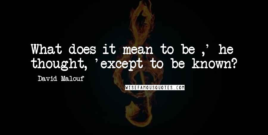 David Malouf Quotes: What does it mean to be ,' he thought, 'except to be known?