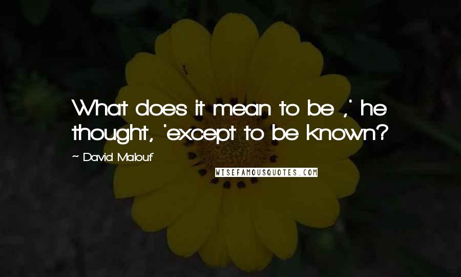 David Malouf Quotes: What does it mean to be ,' he thought, 'except to be known?