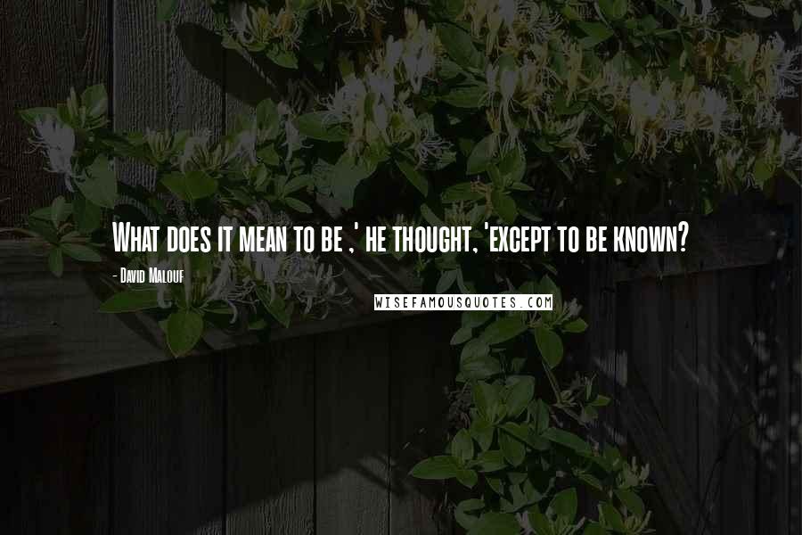 David Malouf Quotes: What does it mean to be ,' he thought, 'except to be known?