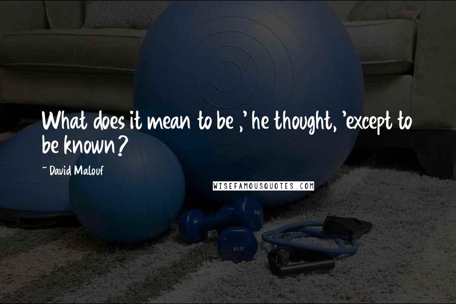 David Malouf Quotes: What does it mean to be ,' he thought, 'except to be known?