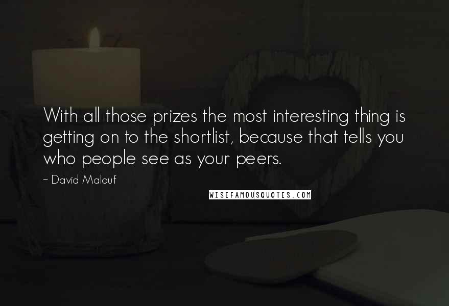 David Malouf Quotes: With all those prizes the most interesting thing is getting on to the shortlist, because that tells you who people see as your peers.