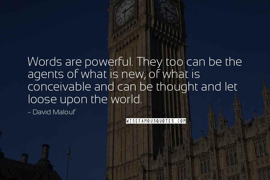 David Malouf Quotes: Words are powerful. They too can be the agents of what is new, of what is conceivable and can be thought and let loose upon the world.