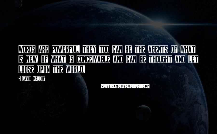 David Malouf Quotes: Words are powerful. They too can be the agents of what is new, of what is conceivable and can be thought and let loose upon the world.