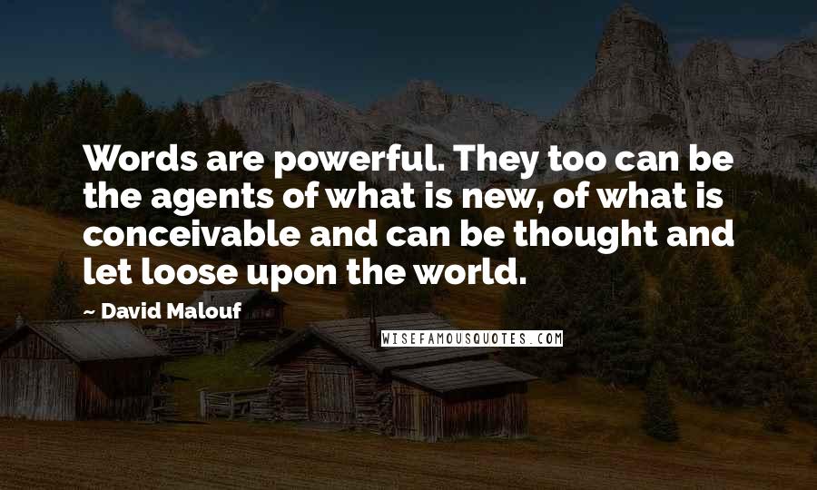 David Malouf Quotes: Words are powerful. They too can be the agents of what is new, of what is conceivable and can be thought and let loose upon the world.