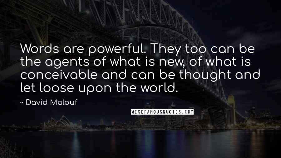 David Malouf Quotes: Words are powerful. They too can be the agents of what is new, of what is conceivable and can be thought and let loose upon the world.