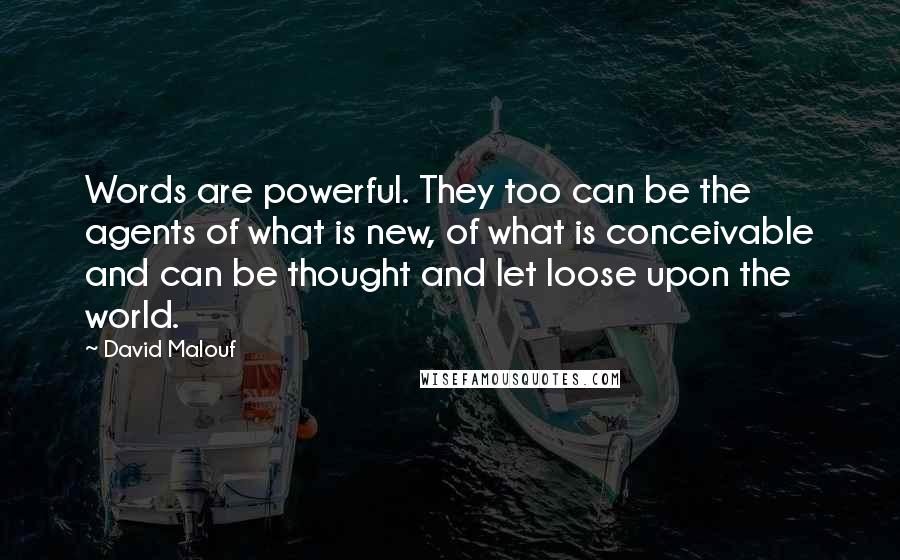 David Malouf Quotes: Words are powerful. They too can be the agents of what is new, of what is conceivable and can be thought and let loose upon the world.