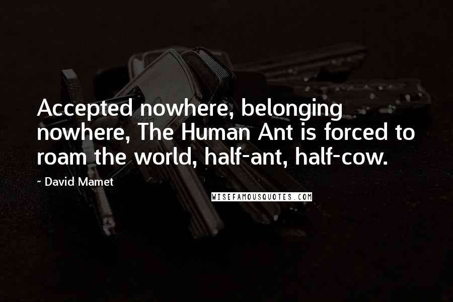 David Mamet Quotes: Accepted nowhere, belonging nowhere, The Human Ant is forced to roam the world, half-ant, half-cow.