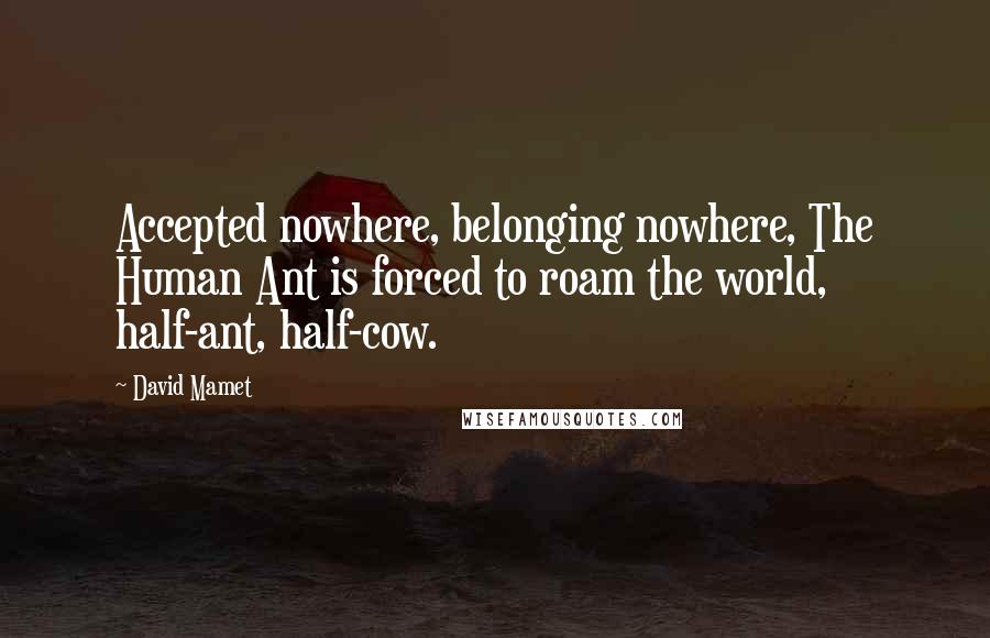 David Mamet Quotes: Accepted nowhere, belonging nowhere, The Human Ant is forced to roam the world, half-ant, half-cow.